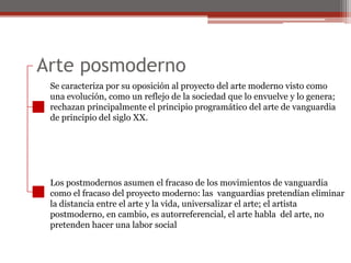 Arte posmodernoSe caracteriza por su oposición al proyecto del arte moderno visto comouna evolución, como un reflejo de la sociedad que lo envuelve y lo genera;rechazan principalmente el principio programático del arte de vanguardiade principio del siglo XX. Los postmodernos asumen el fracaso de los movimientos de vanguardiacomo el fracaso del proyecto moderno: las  vanguardias pretendían eliminarla distancia entre el arte y la vida, universalizar el arte; el artistapostmoderno, en cambio, es autorreferencial, el arte habla  del arte, nopretenden hacer una labor social