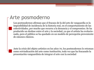 Arte posmodernoLos postmodernos afirman que el fracaso de la del arte de vanguardia es laimposibilidad de incidencia de la historia real, en el comportamiento de lascolectividades, por mucho que recurra a la denuncia y el compromiso. Se haproducido un desfase entre el arte y la sociedad, ya que el artista ha evolucio-nado, pero el público se ha quedado en un modelo de percepción provenientede cánones clásicos.Ante la crisis del objeto artístico en los años 70, los postmodernos lo retomancomo reivindicación del arte como institución, toda vez que ha fracasado lapresentación vanguardista de integrar el arte con la sociedad
