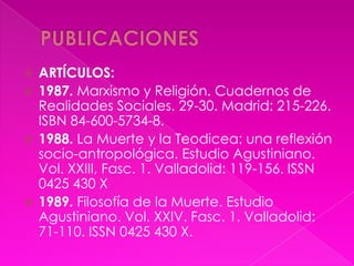  ARTÍCULOS:
 1987. Marxismo y Religión. Cuadernos de
  Realidades Sociales. 29-30. Madrid: 215-226.
  ISBN 84-600-5734-8.
 1988. La Muerte y la Teodicea: una reflexión
  socio-antropológica. Estudio Agustiniano.
  Vol. XXIII, Fasc. 1. Valladolid: 119-156. ISSN
  0425 430 X
 1989. Filosofía de la Muerte. Estudio
  Agustiniano. Vol. XXIV. Fasc. 1. Valladolid:
  71-110. ISSN 0425 430 X.
 