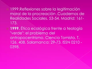  1999.Reflexiones sobre la legitimación
  moral de la procreación .Cuadernos de
  Realidades Sociales. 53-54. Madrid: 161-
  173.
 1999. Ética ecológica frente a teología
  "verde": el problema del
  antropocentrismo. Ciencia Tomista. T.
  126. 408. Salamanca: 29-73. ISSN 0210 -
  0398.
 