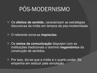 PÓS-MODERNISMO Os  efeitos de sentido , caracterizam as estratégias discursivas da mídia em tempos de pós-modernidade. O referente torna-se  impreciso . Os  meios de comunicação  disputam com as instituições tradicionais o domínio  hegemônico  da construção de sentidos.  Por isso, diz-se que a mídia é o quarto poder. Se empenha em seduzir pela simulação. 
