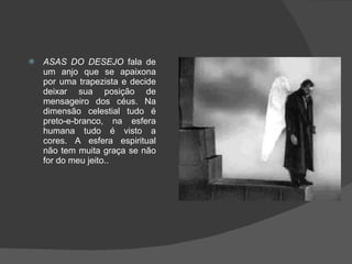 ASAS DO DESEJO  fala de um anjo que se apaixona por uma trapezista e decide deixar sua posição de mensageiro dos céus. Na dimensão celestial tudo é preto-e-branco, na esfera humana tudo é visto a cores. A esfera espiritual não tem muita graça se não for do meu jeito..  