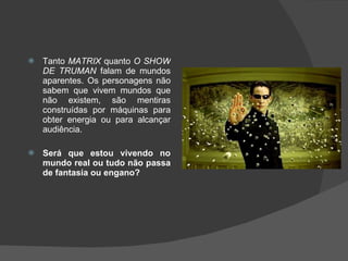 Tanto  MATRIX  quanto  O SHOW DE TRUMAN  falam de mundos aparentes. Os personagens não sabem que vivem mundos que não existem, são mentiras construídas por máquinas para obter energia ou para alcançar audiência.  Será que estou vivendo no mundo real ou tudo não passa de fantasia ou engano? 