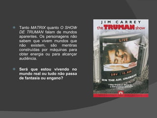 Tanto  MATRIX  quanto  O SHOW DE TRUMAN  falam de mundos aparentes. Os personagens não sabem que vivem mundos que não existem, são mentiras construídas por máquinas para obter energia ou para alcançar audiência.  Será que estou vivendo no mundo real ou tudo não passa de fantasia ou engano? 