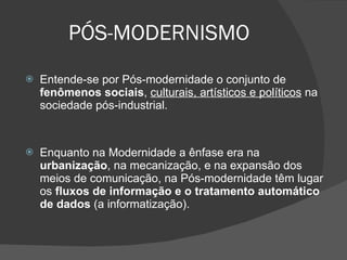 PÓS-MODERNISMO Entende-se por Pós-modernidade o conjunto de  fenômenos sociais ,  culturais, artísticos e políticos  na sociedade pós-industrial. Enquanto na Modernidade a ênfase era na  urbanização , na mecanização, e na expansão dos meios de comunicação, na Pós-modernidade têm lugar os  fluxos de informação e o tratamento automático de dados  (a informatização).  