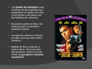Um  DRINK NO INFERNO  conta a história de dois bandidos que seqüestram um pastor em crise e sua família e vão parar num bar habitado por vampiros.  Na primeira parte do filme, nós torcemos para os bandidos acabarem presos. na segunda, estamos vibrando por eles, para que eles matem vampiros.  Metade do filme é policial, a outra é terror. Uma hora eles são bandidos, noutra hora são heróis.  A que gênero estamos assistindo? 
