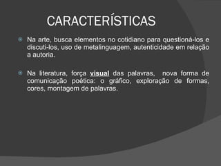 CARACTERÍSTICAS Na arte, busca elementos no cotidiano para questioná-los e discuti-los, uso de metalinguagem, autenticidade em relação a autoria.  Na literatura, força  visual  das palavras,  nova forma de comunicação poética: o gráfico, exploração de formas, cores, montagem de palavras.    