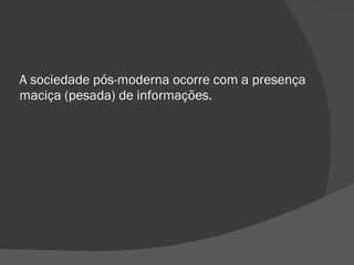 A sociedade pós-moderna ocorre com a presença maciça (pesada) de informações. 