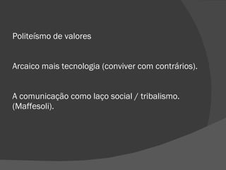 Politeísmo de valores Arcaico mais tecnologia (conviver com contrários). A comunicação como laço social / tribalismo. (Maffesoli). 