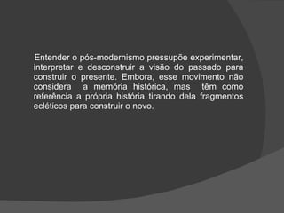 Entender o pós-modernismo pressupõe experimentar, interpretar e desconstruir a visão do passado para construir o presente. Embora, esse movimento não considera  a memória histórica, mas  têm como referência a própria história tirando dela fragmentos ecléticos para construir o novo. 