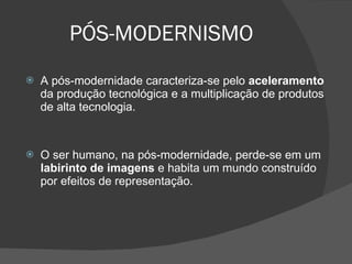 PÓS-MODERNISMO A pós-modernidade caracteriza-se pelo  aceleramento  da produção tecnológica e a multiplicação de produtos de alta tecnologia.  O ser humano, na pós-modernidade, perde-se em um  labirinto de imagens  e habita um mundo construído por efeitos de representação. 