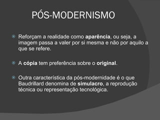 PÓS-MODERNISMO Reforçam a realidade como  aparência , ou seja, a imagem passa a valer por si mesma e não por aquilo a que se refere.  A  cópia  tem preferência sobre o  original . Outra característica da pós-modernidade é o que Baudrillard denomina de  simulacro , a reprodução técnica ou representação tecnológica.  
