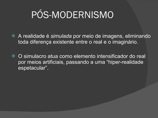 PÓS-MODERNISMO A realidade é  simulada  por meio de imagens, eliminando toda diferença existente entre o real e o imaginário.  O simulacro atua como elemento intensificador do real por meios artificiais, passando a uma “hiper-realidade espetacular”. 