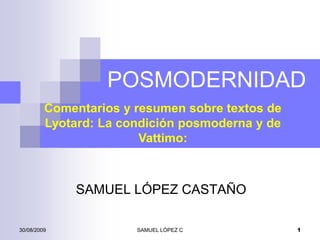POSMODERNIDAD
         Comentarios y resumen sobre textos de
         Lyotard: La condición posmoderna y de
                        Vattimo:



             SAMUEL LÓPEZ CASTAÑO

30/08/2009             SAMUEL LÓPEZ C            1
 