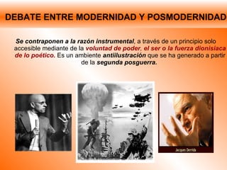 DEBATE ENTRE MODERNIDAD Y POSMODERNIDAD Se contraponen a la razón instrumental , a través de un principio solo accesible mediante de la  voluntad de poder ,  el ser o la fuerza dionisiaca de lo poético.  Es un ambiente   antiilustración   que se ha generado a partir de la  segunda posguerra.  