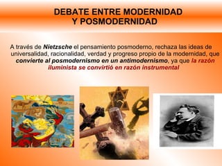 DEBATE ENTRE MODERNIDAD    Y POSMODERNIDAD A través de  Nietzsche   el pensamiento posmoderno, rechaza las ideas de universalidad, racionalidad, verdad y progreso propio de la modernidad, que  convierte al posmodernismo en un antimodernismo , ya que  la razón iluminista se convirtió en razón instrumental  
