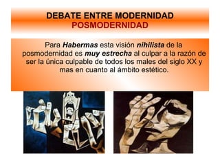 DEBATE ENTRE MODERNIDAD POSMODERNIDAD Para  Habermas   esta visión  nihilista   de la posmodernidad es  muy estrecha  al culpar a la razón de ser la única culpable de todos los males del siglo XX y mas en cuanto al ámbito estético. 