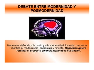 DEBATE ENTRE MODERNIDAD Y POSMODERNIDAD Habermas defiende a la razón y a la modernidad ilustrada, que no es idéntica al modernismo  anarquista y nihilista.  Habermas quiere retomar el proyecto emancipatorio de la ilustración. 