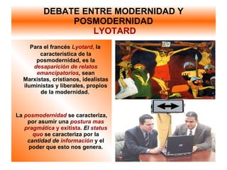 DEBATE ENTRE MODERNIDAD Y POSMODERNIDAD   LYOTARD Para el francés  Lyotard ,  la característica de la posmodernidad, es la  desaparición de relatos emancipatorios , sean Marxistas, cristianos, idealistas iluministas y liberales, propios de la modernidad.  La  posmodernidad   se caracteriza, por asumir una  postura mas pragmática  y exitista.   El  status quo  se caracteriza por la  cantidad de  información  y el poder que esto nos genera. 