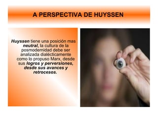 A PERSPECTIVA DE HUYSSEN  Huyssen   tiene una posición mas  neutral ,  la cultura de la posmodernidad debe ser analizada dialécticamente como lo propuso Marx, desde sus  logros y perversiones, desde sus avances y retrocesos.  
