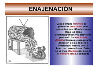 ENAJENACIÓN Cada semana  millones  de personas  consumen  en el productos que difunden entre otros las salas cinematográficas y la televisión, para esto los  medios de difusión  tienen que asegurar la adhesión de las dóciles e indefensas mentes de sus huecos consumidores. Quien se ve mas   afectado  por este es el  hombre masa , cosificado 