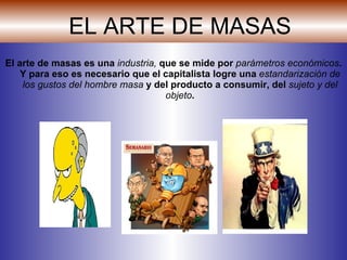 EL ARTE DE MASAS El arte de masas es una  industria,  que se mide por  parámetros económicos . Y para eso es necesario que el capitalista logre una  estandarización de los gustos del hombre masa  y del producto a consumir, del  sujeto y del objeto . 