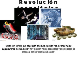 Revolución tecnológica Basta con pensar que  hace cien años no existían los aviones ni las calculadoras electrónicas  y  hoy circulan naves espaciales y el ordenador ha pasado a ser un “electrodoméstico ”. 