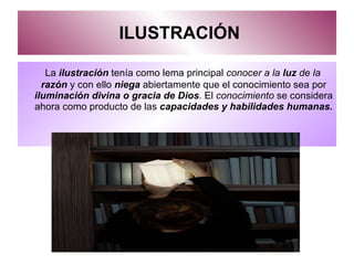 ILUSTRACIÓN La  ilustración  tenía como lema principal  conocer a la  luz  de la  razón   y con ello   niega  abiertamente que el conocimiento sea por  iluminación divina o gracia de Dios .  El  conocimiento  se considera ahora como producto de las  capacidades y habilidades humanas.  