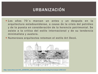  Los años 70´s marcan un antes y un después en la
arquitectura estadounidense, a causa de la crisis del petróleo
y de la puesta en consideración de la herencia patrimonial. Se
asiste a la critica del estilo internacional y de su tendencia
minimalista y austera.
 Numerosos arquitectos retoman el estilo Art Decó.
URBANIZACIÓN
http://www.ehow.com/info_10056459_california-building-codes-landing-front-shower-1950.html
 