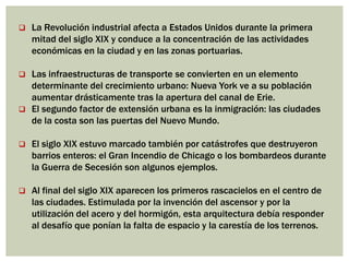  La Revolución industrial afecta a Estados Unidos durante la primera
mitad del siglo XIX y conduce a la concentración de las actividades
económicas en la ciudad y en las zonas portuarias.
 Las infraestructuras de transporte se convierten en un elemento
determinante del crecimiento urbano: Nueva York ve a su población
aumentar drásticamente tras la apertura del canal de Erie.
 El segundo factor de extensión urbana es la inmigración: las ciudades
de la costa son las puertas del Nuevo Mundo.
 El siglo XIX estuvo marcado también por catástrofes que destruyeron
barrios enteros: el Gran Incendio de Chicago o los bombardeos durante
la Guerra de Secesión son algunos ejemplos.
 Al final del siglo XIX aparecen los primeros rascacielos en el centro de
las ciudades. Estimulada por la invención del ascensor y por la
utilización del acero y del hormigón, esta arquitectura debía responder
al desafío que ponían la falta de espacio y la carestía de los terrenos.
 