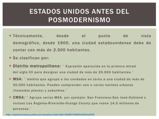  Técnicamente, desde el punto de vista
demográfico, desde 1900, una ciudad estadounidense debe de
contar con más de 2.500 habitantes.
 Se clasifican por:
 Distrito metropolitano: ¨ Expresión aparecida en la primera mitad
del siglo XX para designar una ciudad de más de 20.000 habitantes.¨
 MSA: ¨ ámbito que agrupa a los condados en torno a una ciudad de más de
50.000 habitantes. Pueden comprender uno o varios núcleos urbanos
(llamados places) y suburbios.¨
 CMSA: ¨ Agrupa varias MSA, por ejemplo: San Francisco-San José-Oakland o
incluso Los Ángeles-Riverside-Orange County que reúne 14,5 millones de
personas.¨
ESTADOS UNIDOS ANTES DEL
POSMODERNISMO
http://espanol.answers.yahoo.com/question/index?qid=20080730084444AA1d556
 
