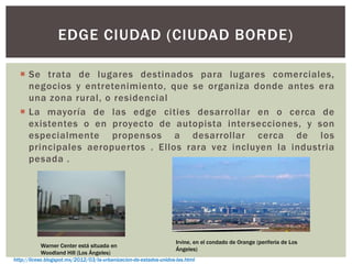 EDGE CIUDAD (CIUDAD BORDE)
 Se trata de lugares destinados para lugares comerciales,
negocios y entretenimiento, que se organiza donde antes era
una zona rural, o residencial
 La mayoría de las edge cities desarrollar en o cerca de
existentes o en proyecto de autopista intersecciones, y son
especialmente propensos a desarrollar cerca de los
principales aeropuertos . Ellos rara vez incluyen la industria
pesada .
Warner Center está situada en
Woodland Hill (Los Ángeles)
Irvine, en el condado de Orange (periferia de Los
Ángeles)
http://licese.blogspot.mx/2012/03/la-urbanizacion-de-estados-unidos-las.html
 