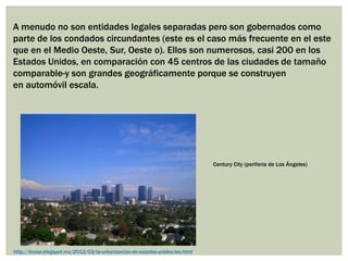 A menudo no son entidades legales separadas pero son gobernados como
parte de los condados circundantes (este es el caso más frecuente en el este
que en el Medio Oeste, Sur, Oeste o). Ellos son numerosos, casi 200 en los
Estados Unidos, en comparación con 45 centros de las ciudades de tamaño
comparable-y son grandes geográficamente porque se construyen
en automóvil escala.
Century City (periferia de Los Ángeles)
http://licese.blogspot.mx/2012/03/la-urbanizacion-de-estados-unidos-las.html
 