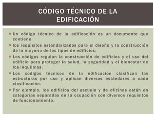 CÓDIGO TÉCNICO DE LA
EDIFICACIÓN
 Un código técnico de la edificación es un documento que
contiene
 los requisitos estandarizados para el diseño y la construcción
de la mayoría de los tipos de edificios.
 Los códigos regulan la construcción de edificios y el uso del
edificio para proteger la salud, la seguridad y el bienestar de
los inquilinos.
 Los códigos técnicos de la edificación clasifican las
estructuras por uso y aplican diversos estándares a cada
clasificación.
 Por ejemplo, los edificios del escuela y de oficinas están en
categorías separadas de la ocupación con diversos requisitos
de funcionamiento.
 