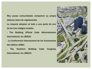 Muy pocas comunidades componen su propio
sistema único de regulaciones.
La mayoría adoptan el todo o una parte de uno
de los tres códigos modelo:
- The Building Official Code Administrators
International, Inc (BOCA)
- La Conferencia Internacional de los funcionarios
del edificio (ICBO)
- The Southern Building Code Congress
International, Inc (SBCCI)
 