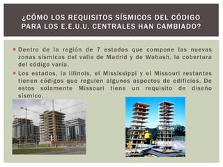 ¿CÓMO LOS REQUISITOS SÍSMICOS DEL CÓDIGO
PARA LOS E.E.U.U. CENTRALES HAN CAMBIADO?
 Dentro de la región de 7 estados que compone las nuevas
zonas sísmicas del valle de Madrid y de Wabash, la cobertura
del código varía.
 Los estados, la Illinois, el Mississippi y el Missouri restantes
tienen códigos que regulen algunos aspectos de edificios. De
estos solamente Missouri tiene un requisito de diseño
sísmico.
 
