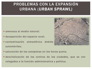  amenaza al medio natural;
 desaparición del espacio rural;
 contaminación atmosférica debida a las emisiones los
automóviles;
 saturación de las autopistas en las horas punta;
 desvitalización de los centros de las ciudades, que se ven
relegados a la función administrativa y política.
PROBLEMAS CON LA EXPANSIÓN
URBANA (URBAN SPRAWL)
 