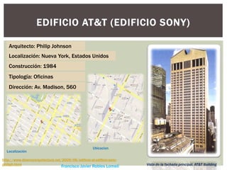 EDIFICIO AT&T (EDIFICIO SONY)
Arquitecto: Philip Johnson
Localización: Nueva York, Estados Unidos
http://www.disenoyarquitectura.net/2009/06/edificio-at-edificio-sony-
philiph.html
Francisco Javier Robles Lomelí
Construcción: 1984
Tipología: Oficinas
Dirección: Av. Madison, 560
Vista de la fachada principal, AT&T Building
Localización
Ubicacion
 