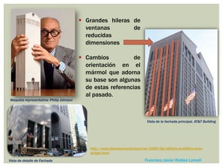  Grandes hileras de
ventanas de
reducidas
dimensiones
 Cambios de
orientación en el
mármol que adorna
su base son algunas
de estas referencias
al pasado.
Francisco Javier Robles Lomelí
http://www.disenoyarquitectura.net/2009/06/edificio-at-edificio-sony-
philiph.html
Vista de la fachada principal, AT&T Building
Maqueta representativa: Philip Johnson
Vista de detalle de Fachada
 