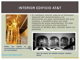 INTERIOR EDIFICIO AT&T
 El vestíbulo interior adorna el Concepto
especial del romanticismo y la
decoración en opus reticulatum del arte
romano, y también tiene una sala
hipóstila de pisos Neoclásicos. En este
vestíbulo se coloco una escultura
llamada el Golden Boy, elevado sobre un
pedestal.
Golden boy: Espíritu de las
comunicaciones colocada en el centro
de la sala hipóstila.
Vista del interior del vestíbulo principal. Vestíbulo
Interior
http://www.thecityreview.com/sonyatt.html
Francisco Javier Robles Lomelí
 
