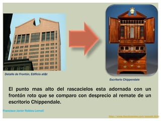 El punto mas alto del rascacielos esta adornada con un
frontón roto que se comparo con desprecio al remate de un
escritorio Chippendale.
http://www.thecityreview.com/sonyatt.html
Francisco Javier Robles Lomelí
Detalle de Frontón, Edificio at&t
Escritorio Chippendale
 