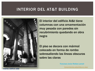 INTERIOR DEL AT&T BUILDING
El interior del edificio At&t tiene
columnas con una ornamentación
muy pesada con paredes sin
recubrimiento quedando en obra
negra
El piso se decora con mármol
colocado en forma de rombo
sobresaliendo las líneas obscuras
sobre las claras
Conocimientos adquiridos en clase
Francisco Javier Robles Lomelí
Interior, Edificio at&t
 