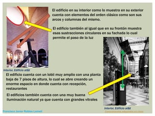 El edificio en su interior como lo muestra en su exterior
cuenta con elementos del orden clásico como son sus
arcos y columnas del mismo.
El edificio también al igual que en su frontón muestra
esas sustracciones circulares en su fachada lo cual
permite el paso de la luz
El edificio cuenta con un lobii muy amplio con una planta
baja de 7 pisos de altura, lo cual se abre creando un
enorme espacio en donde cuenta con recepción,
restaurantes
El edificios también cuenta con una muy buena
iluminación natural ya que cuenta con grandes vitrales
Conocimientos adquiridos en claseFrancisco Javier Robles Lomelí
Interior, Edificio at&t
Interior, Edificio at&t
 