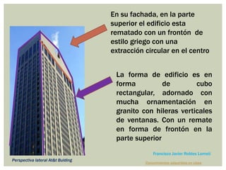 En su fachada, en la parte
superior el edificio esta
rematado con un frontón de
estilo griego con una
extracción circular en el centro
La forma de edificio es en
forma de cubo
rectangular, adornado con
mucha ornamentación en
granito con hileras verticales
de ventanas. Con un remate
en forma de frontón en la
parte superior
Perspectiva lateral At&t Buiding
Conocimientos adquiridos en clase
Francisco Javier Robles Lomelí
 