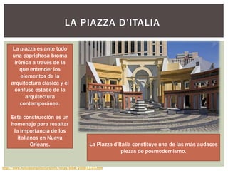 LA PIAZZA D‟ITALIA
La Piazza d‟Italia constituye una de las más audaces
piezas de posmodernismo.
http://www.noticiasarquitectura.info/notas/btbw/2008-11-23.htm
La piazza es ante todo
una caprichosa broma
irónica a través de la
que entender los
elementos de la
arquitectura clásica y el
confuso estado de la
arquitectura
contemporánea.
Esta construcción es un
homenaje para resaltar
la importancia de los
italianos en Nueva
Orleans.
 
