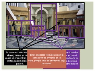 La construcción cuenta con
ritmo y orden, ya que los
vanos se encuentran a cierta
distancia cumpliendo un
patrón.
Se aprecia simetría en todas las
secciones del diseño, ya que si
ponemos una línea imaginaria en
la mitad de cada una de estas
quedan los mismo elementos en
cada lado.
Estos aspectos formales crean la
sensación de armonía en la
obra, porque todo se encuentra bajo
un orden.
 