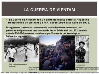  La Guerra de Vietnam fue un enfrentamiento entre la República
Democrática de Vietnam y E.U.A. desde 1959 asta Abril de 1975.
LA GUERRA DE VIENTAM
http://www.historiasiglo20.org/GLOS/vietnam.htm
Niña cubierta de napalm
ardiendo
Asesinato de un guerrillero en vientam
http://books.google.com.mx/books?id=LjIC7mxKjDQC&pg=PA236&lpg=PA236&dq=movimientos+encontra
la+guerra+de+vietnam+estados+unidos&source=bl&ots=1NvwCzHhuR&sig=B_MfhnYgUFl4OwI82pTzi65bXR
=es-
419&sa=X&ei=QSAuUfn3F4Ha8wT9loCoBA&ved=0CDsQ6AEwAg#v=onepage&q=movimientos%20encontra
Esta guerrera trajo como consecuencia movimientos sociales como las
protestas antiguerra una mas destacada fue el 24 de abril de 1971, cuando
más de 500 000 personas marcharon pacíficamente por Washington
D.C contra la guerra..
 