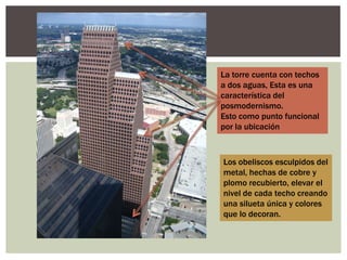 La torre cuenta con techos
a dos aguas, Esta es una
característica del
posmodernismo.
Esto como punto funcional
por la ubicación
Los obeliscos esculpidos del
metal, hechas de cobre y
plomo recubierto, elevar el
nivel de cada techo creando
una silueta única y colores
que lo decoran.
 