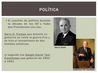  El cuestión de política durante
la década de los 50´s hubo
dos Presidentes uno fue:
POLÍTICA
Dwight David "Ike" Eisenhower
Harry S. Truman
Harry S. Truman que durante su
gobierno se inicio la guerra Fría y
se hizo el lanzamiento de dos
bombas atómicas.
el segundo fue Dwight David "Ike"
Eisenhower que gobernó de 1953
a 1961
 