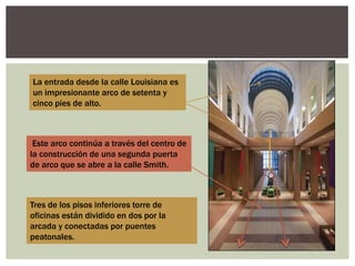 Este arco continúa a través del centro de
la construcción de una segunda puerta
de arco que se abre a la calle Smith.
Tres de los pisos inferiores torre de
oficinas están dividido en dos por la
arcada y conectadas por puentes
peatonales.
La entrada desde la calle Louisiana es
un impresionante arco de setenta y
cinco pies de alto.
 